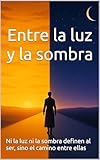 Entre la luz y la sombra: Ni la luz ni la sombra definen al ser, sino el camino entre ellas (Spanish Edition)