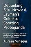 Debunking Fake News: A Layman's Guide to Spotting Propaganda: Recognize Media Manipulation, Understand Disinformation and Fake News, and Protect Yourself from Misinformation