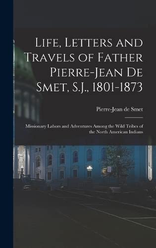 Life, Letters and Travels of Father Pierre-Jean De Smet, S.J., 1801-1873: Missionary Labors and Adventures Among the Wild Tribes of the North American Indians - De Smet, Pierre-Jean