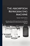 The Absorption Refrigerating Machine; a Complete, Practical Elementary Treatise on the Absorption System of Refrigeration, and its Broad General Principles of Operation