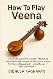 How To Play Veena: Step-By-Step Beginner's Guide To Mastering Veena Techniques, Understanding Carnatic Ragas, And Playing Classical & Devotional Songs With Confidence