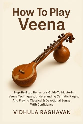 How To Play Veena: Step-By-Step Beginner's Guide To Mastering Veena Techniques, Understanding Carnatic Ragas, And Playing Classical & Devotional Songs With Confidence