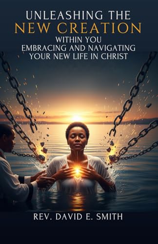 Unleashing the New Creation Within You: Embracing and Navigating Your New Life in Christ