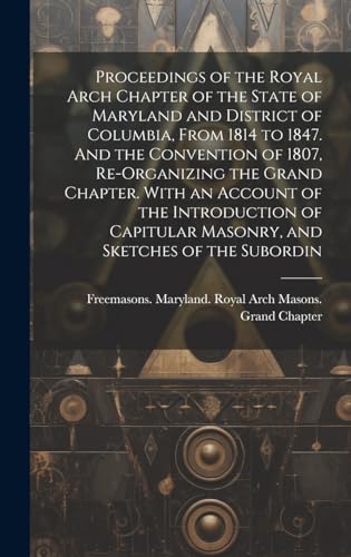 Proceedings of the Royal Arch Chapter of the State of Maryland and District of Columbia, From 1814 to 1847. And the Convention of 1807, Re-organizing ... Masonry, and Sketches of the Subordin