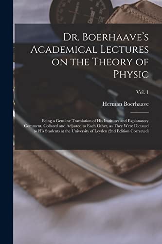 Dr. Boerhaave's Academical Lectures on the Theory of Physic: Being a Genuine Translation of His Institutes and Explanatory Comment, Collated and ... University of Leyden (2nd Edition...; Vol. 1