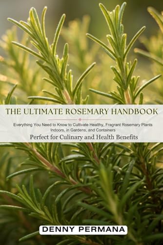 The Ultimate Rosemary Handbook: Everything You Need to Know to Cultivate Healthy, Fragrant Rosemary Plants Indoors, in Gardens, and Containers—Perfect for Culinary and Health Benefits