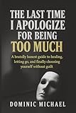 The Last Time I Apologize for Being Too Much: A brutally honest guide to healing, letting go, and finally choosing yourself without guilt