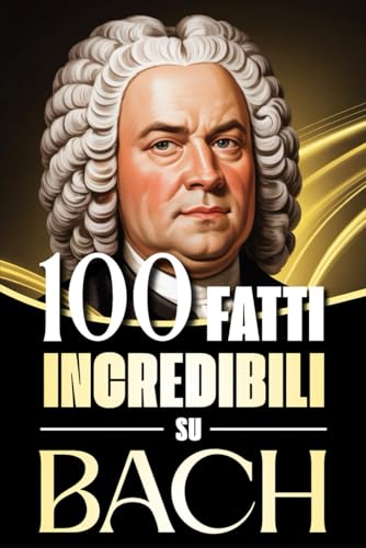 100 Fatti Incredibili su Bach: Storie, Aneddoti e Curiosità sul Maestro del Barocco e sul suo Impatto nella Musica Classica