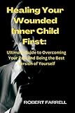 Healing Your Wounded Inner Child First:: Ultimate Guide to Overcoming Your Past and Being the Best Version of Yourself.