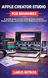 APPLE CREATOR STUDIO FOR BEGINNERS: A Clear Guide to Video Editing, Music Creation, Graphic Design, and Productivity Without the Confusion