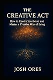 The Creative Act: How to Rewire Your Mind and Master a Creative Way of Being: A Proven System to Build Daily Habits, Overcome Creative Blocks, and Unlock Your Original Ideas