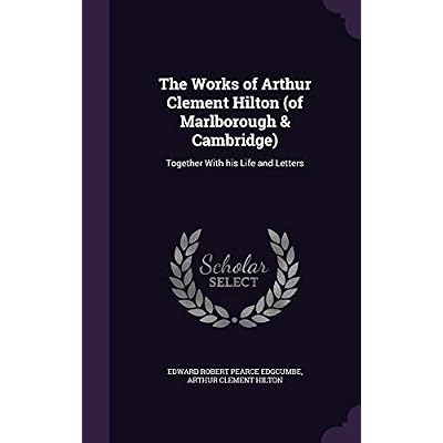 The Works of Arthur Clement Hilton (of Marlborough & Cambridge): Together With his Life and Letters