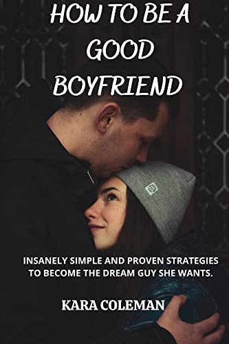 HOW TO BE A GOOD BOYFRIEND : INSANELY SIMPLE AND PROVEN STRATEGIES TO BECOME THE LOVING, CARING AND DREAM GUY SHE CRAVES