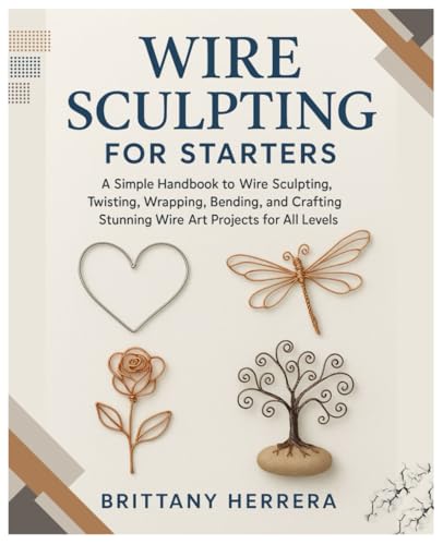 Wire Sculpting for Starters: A Simple Handbook to Wire Sculpting, Twisting, Wrapping, Bending, and Crafting Stunning Wire Art Projects for All Levels