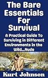 The Bare Essentials For Survival: A Practical Guide To Surviving in Different Environments in the Wild…Nude (Kurt Johnson's Simple Prepping Book 36)