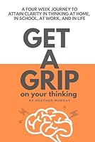 GET A GRIP ON YOUR THINKING: A FOUR WEEK JOURNEY TO ATTAIN CLARITY IN THINKING AT HOME, IN SCHOOL, AT WORK, AND IN LIFE B0CJKTR3YW Book Cover