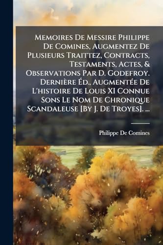 Memoires De Messire Philippe De Comines, Augmentez De Plusieurs Traittez, Contracts, Testaments, Actes, & Observations Par D. Godefroy. Dernière Éd., ... [By J. De Troyes]. ... (French Edition)