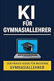 KI für Gymnasiallehrer: Der Praxis-Guide für modernen Unterricht, Zeitersparnis und kreative Lernmethoden mit ChatGPT & Co.