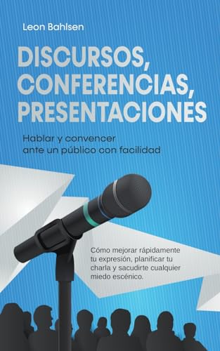 Discursos, conferencias, presentaciones: Hablar y convencer ante un público con facilidad - Cómo mejorar rápidamente tu expresión, planificar tu charla y sacudirte cualquier miedo escénico