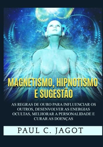 Magnetismo, hipnotismo e sugestão. As regras de ouro para influenciar os outros, desenvolver as energias ocultas, melhorar a personalidade e curar as doenças - Jagot Paul C.
