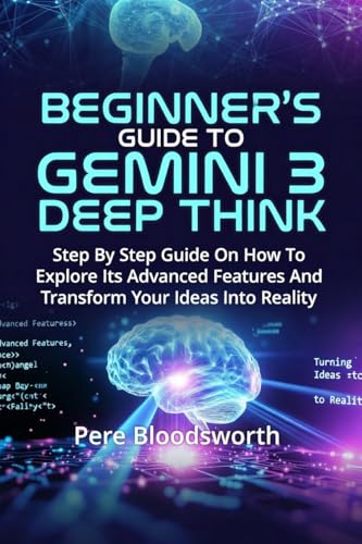BEGINNER'S GUIDE TO GEMINI 3 DEEP THINK: Step By Step Guide On How To Explore Its Advanced Features And Transform Your Ideas Into Reality (English Edition)