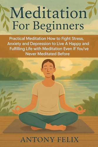 Meditation For Beginners: Practical Meditation How to Fight Stress, Anxiety and Depression to Live A Happy and Fulfilling Life with Meditation Even If You’ve Never Meditated Before