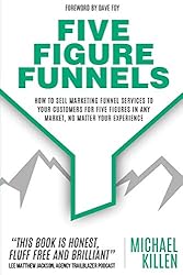 Five Figure Funnels: How To Sell Marketing Funnel Services To Your Customers For Five Figures In Any Market, No Matter Your Experience
