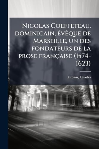 Nicolas Coeffeteau, dominicain, évêque de Marseille, un des fondateurs de la prose française (1574-1623) (French Edition)