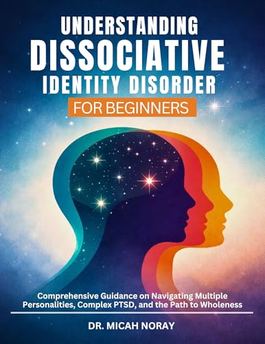 UNDERSTANDING DISSOCIATIVE IDENTITY DISORDER: Comprehensive Guidance on Navigating Multiple Personalities, Complex PTSD, and the Path to Wholeness