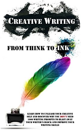Creative Writing - From Think To Ink: Learn How To Unleash Your Creative Self and Discover Why You Don't Need 1000 Writing Prompts To Blast Away Your Writer's Block and Improve Your Writing Skills