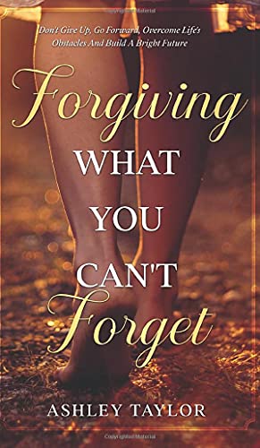 Forgiving What You Can't Forget: Don't Give Up, Go Forward, Overcome Life's Obstacles And Build A Bright Future