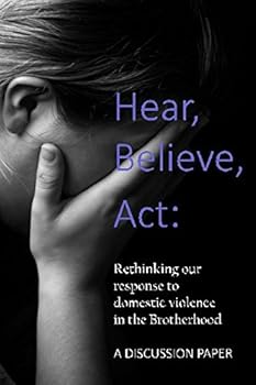 Hear, Believe, Act: Rethinking Our Response to Domestic Violence in the Brotherhood. a Discussion Paper : A Scriptural Analysis of Domestic Abuse and How Ecclesias Can Respond to It