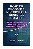 HOW TO BECOME A SUCCESSFUL BUSINESS COACH : The Beginner's Guide to a Successful Business Coaching (English Edition)