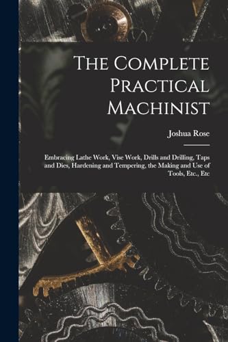 The Complete Practical Machinist: Embracing Lathe Work, Vise Work, Drills and Drilling, Taps and Dies, Hardening and Tempering, the Making and Use of Tools, Etc., Etc