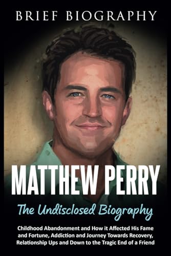 Matthew Perry the Undisclosed Biography: Childhood Abandonment and How it Affected His Fame and Fortune, Addiction and Journey Towards Recovery, Relationship Ups and Down to the Tragic End of a Friend
