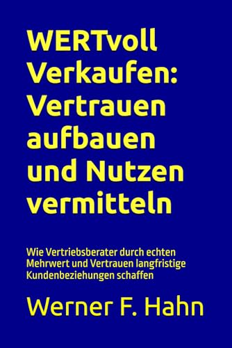 WERTvoll Verkaufen: Vertrauen aufbauen und Nutzen vermitteln: Wie Vertriebsberater durch echten Mehrwert und Vertrauen langfristige Kundenbeziehungen schaffen