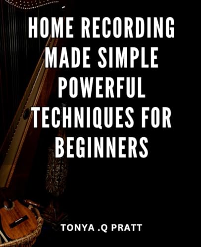 Home Recording Made Simple: Powerful Techniques for Beginners: Unlock the