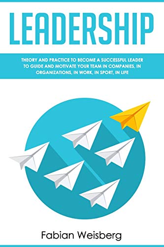 Leadership: Theory and Practice to Become a Successful Leader to Guide and Motivate your Team in Companies, in Organizations, in Work, in Sport, in Life