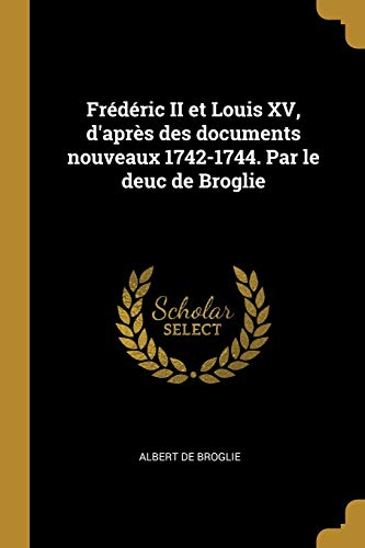 Frédéric II et Louis XV, d'après des documents nouveaux 1742-1744. Par le deuc de Broglie (French Edition)