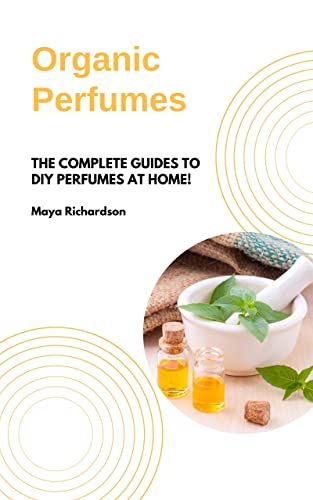 ORGANIC PERFUMES: The Complete Guides to DIY Perfumes at Home!