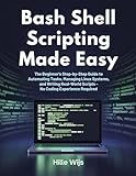 BASH SHELL SCRIPTING MADE EASY: The Beginner's Step-by-Step Guide to Automating Tasks, Managing Linux Systems, and Writing Real-World Scripts — No Coding Experience Required