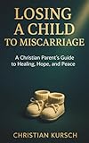 Losing a Child to Miscarriage: A Christian Parent’s Guide to Healing, Hope, and Peace