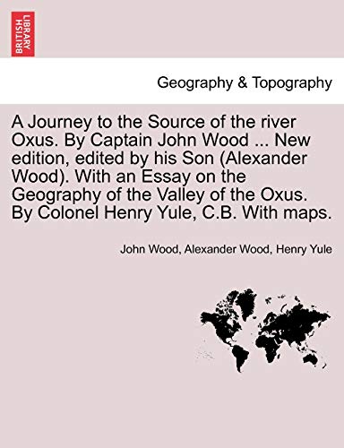 A Journey to the Source of the River Oxus. by Captain John Wood ... New Edition, Edited by His Son (Alexander Wood). with an Essay on the Geography of ... Oxus. by Colonel Henry Yule, C.B. with Maps.