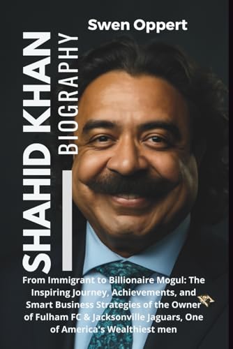 Shahid Khan Biography: From Immigrant to Billionaire Mogul: The Inspiring Journey, Achievements, & Smart Business Strategies of the Owner of Fulham FC ... UK US and Canada's wealthiest billioniares)