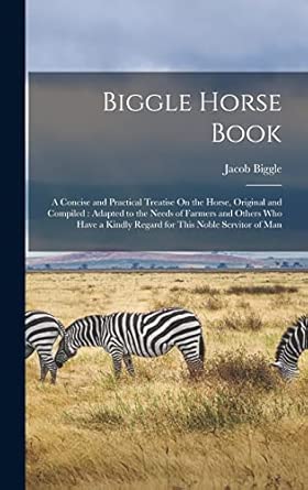Biggle Horse Book: A Concise and Practical Treatise On the Horse, Original and Compiled: Adapted to the Needs of Farmers and Others Who Have a Kindly Regard for This Noble Servitor of Man book cover