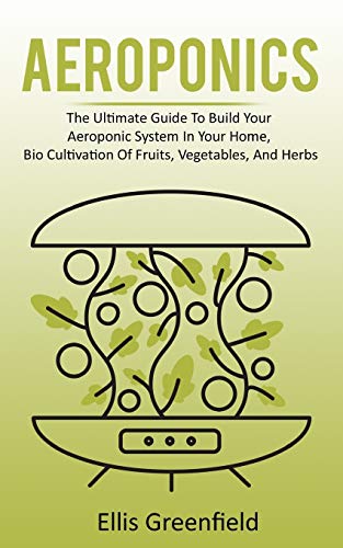 AEROPONICS: The Ultimate Guide To Build Your Aeroponic System In Your Home, Bio Cultivation Of Fruits, Vegetables, And Herbs