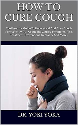 HOW TO CURE COUGH : The Essential Guide To Understand And Cure Cough Permanently, (All About The Causes, Symptoms, Risk, Treatment, Preventions, Recovery And More)