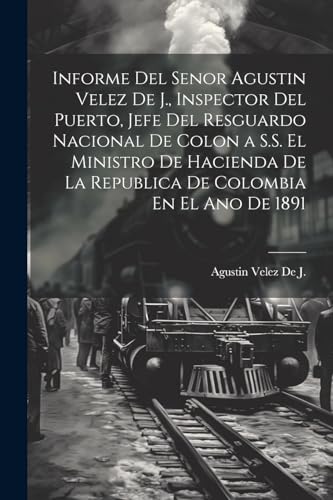 Informe Del Senor Agustin Velez De J., Inspector Del Puerto, Jefe Del Resguardo Nacional De Colon a S.S. El Ministro De Hacienda De La Republica De Colombia En El Ano De 1891 (Spanish Edition)