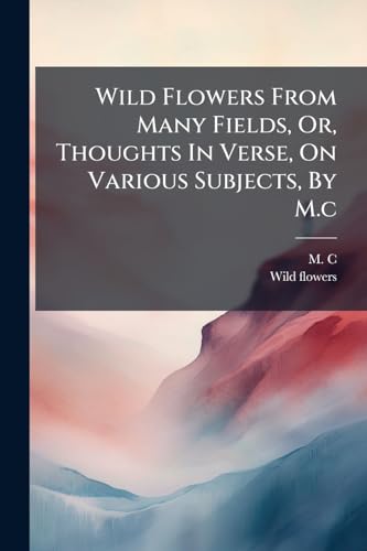 Wild Flowers From Many Fields, Or, Thoughts In Verse, On Various Subjects, By M.c