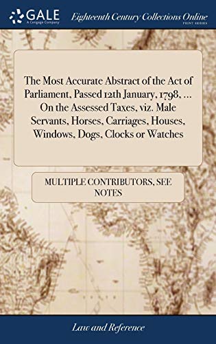 The Most Accurate Abstract of the Act of Parliament, Passed 12th January, 1798, ... On the Assessed Taxes, viz. Male Servants, Horses, Carriages, ... Dogs, Clocks or Watches: ... Second Edition